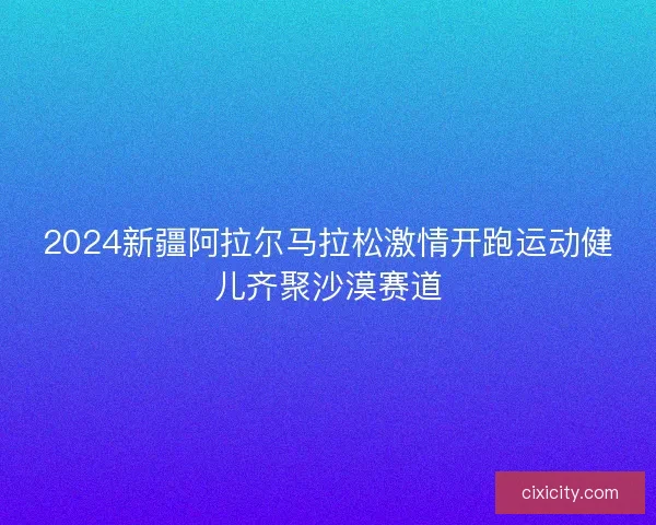 2024新疆阿拉尔马拉松激情开跑运动健儿齐聚沙漠赛道