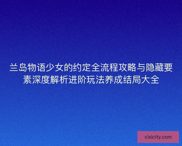 兰岛物语少女的约定全流程攻略与隐藏要素深度解析进阶玩法养成结局大全