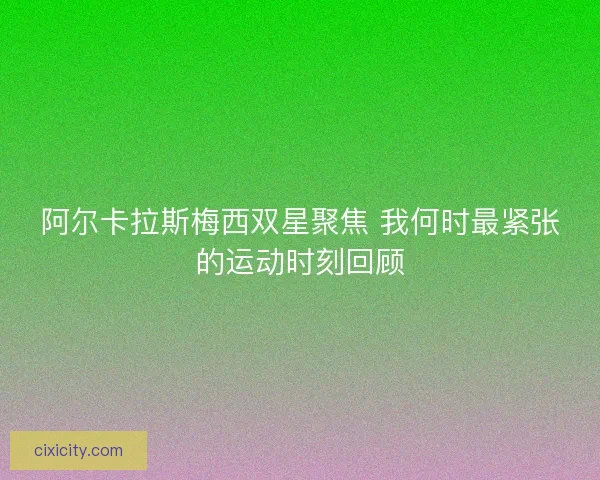 阿尔卡拉斯梅西双星聚焦 我何时最紧张的运动时刻回顾