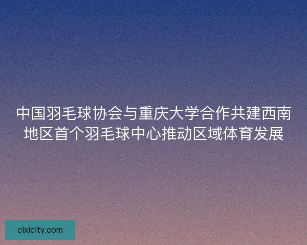 中国羽毛球协会与重庆大学合作共建西南地区首个羽毛球中心推动区域体育发展