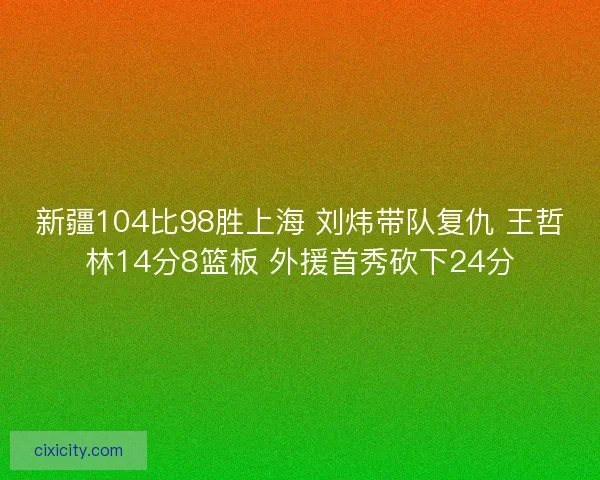 新疆104比98胜上海 刘炜带队复仇 王哲林14分8篮板 外援首秀砍下24分