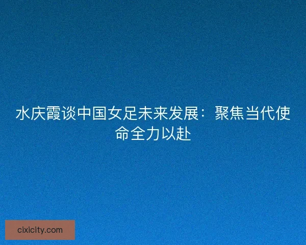 水庆霞谈中国女足未来发展：聚焦当代使命全力以赴