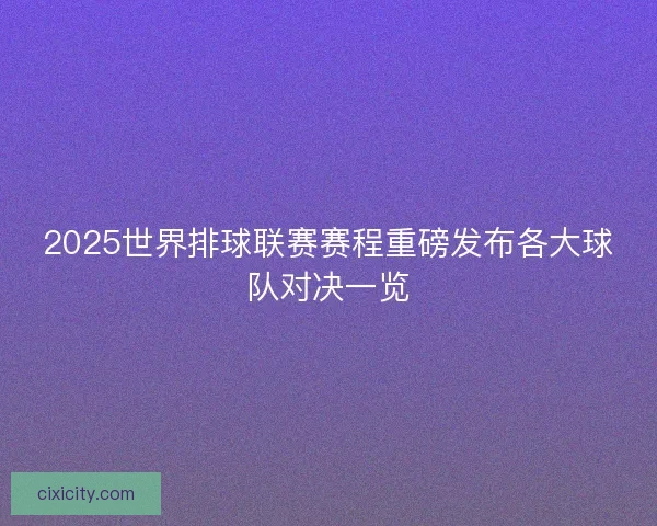 2025世界排球联赛赛程重磅发布各大球队对决一览