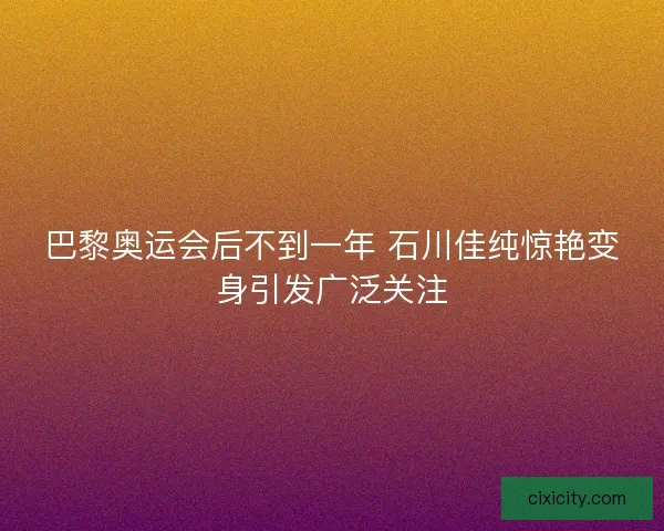 巴黎奥运会后不到一年 石川佳纯惊艳变身引发广泛关注