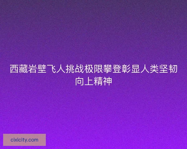 西藏岩壁飞人挑战极限攀登彰显人类坚韧向上精神 西藏岩壁飞人挑战极限攀登彰显人类坚韧向上精神