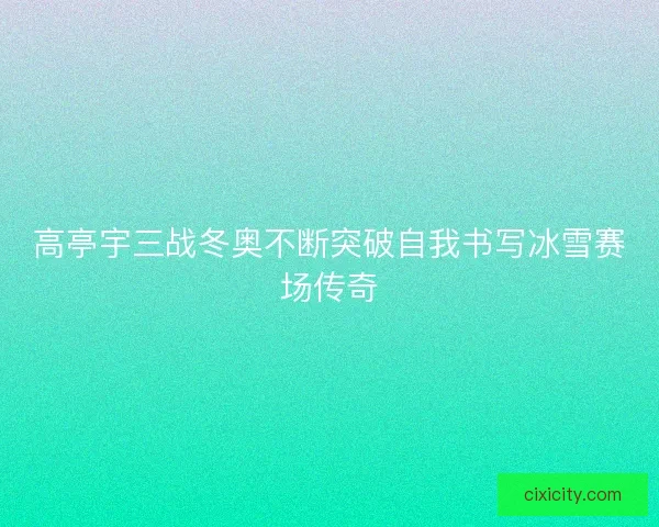 高亭宇三战冬奥不断突破自我书写冰雪赛场传奇 高亭宇三战冬奥不断突破自我书写冰雪赛场传奇