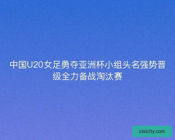 中国U20女足勇夺亚洲杯小组头名强势晋级全力备战淘汰赛