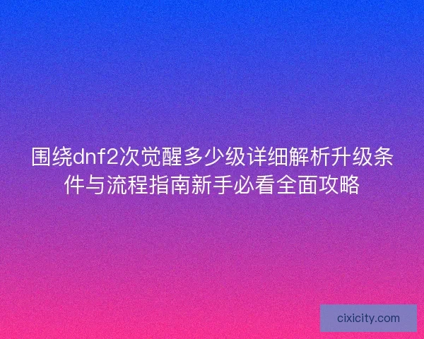 围绕dnf2次觉醒多少级详细解析升级条件与流程指南新手必看全面攻略 围绕dnf2次觉醒多少级详细解析升级条件与流程指南新手必看全面攻略