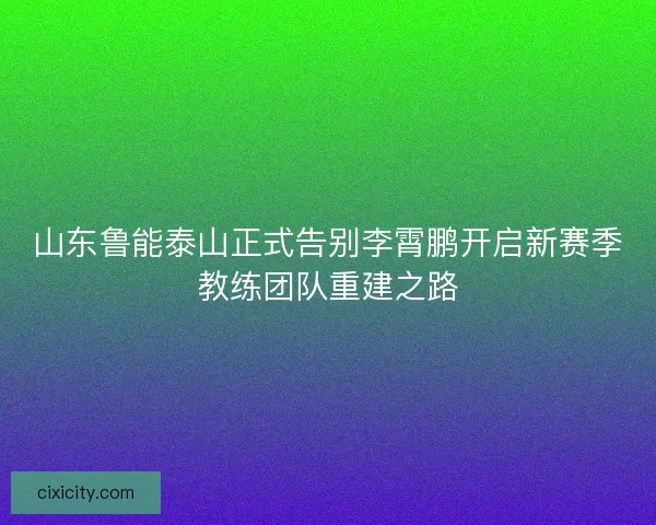 山东鲁能泰山正式告别李霄鹏开启新赛季教练团队重建之路 山东鲁能泰山正式告别李霄鹏开启新赛季教练团队重建之路